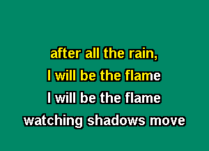 after all the rain,
I will be the flame
I will be the flame

watching shadows move
