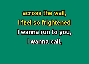 across the wall,
I feel so frightened

I wanna run to you,

I wanna call,