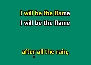 I will be the flame
I will be the flame

after all the rain,