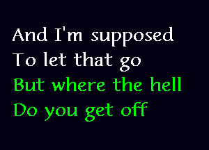 And I'm supposed
To let that go

But where the hell
Do you get off