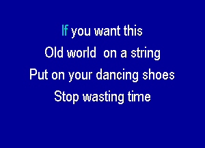 If you want this
Old world on a string

Put on your dancing shoes

Stop wasting time