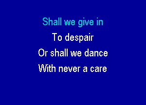 Shall we give in

To despair
Or shall we dance
With never a care