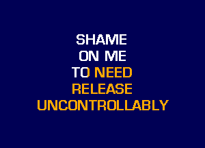 SHAME
ON ME
TO NEED

RELEASE
UNCONTROLLAB LY