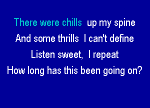 There were chills up my spine
And some thrills I can't define

Listen sweet, Irepeat
How long has this been going on?
