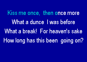 Kiss me once, then once more
What a dunce I was before
What a break! For heaven's sake
How long has this been going on?