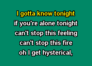 I gotta know tonight

if you're alone tonight

can't stop this feeling
can't stop this fire
oh I get hysterical,