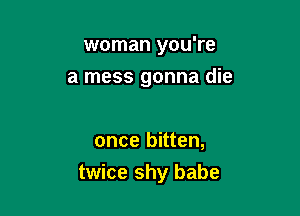 woman you're
a mess gonna die

once bitten,

twice shy babe