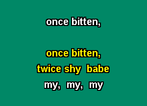 once bitten,

once bitten,

twice shy babe

my, my, my
