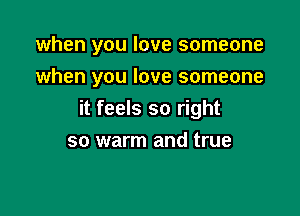 when you love someone

when you love someone
it feels so right
so warm and true