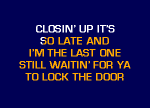 CLOSIN' UP ITS
SO LATE AND
I'M THE LAST ONE
STILL WAITIN FOR YA
TO LUCK THE DOOR