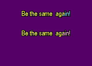 Be the same again!

Be the same again!