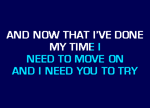 AND NOW THAT I'VE DONE
MY TIME I
NEED TO MOVE ON
AND I NEED YOU TO TRY