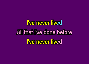 I've never lived

All that I've done before
I've never lived