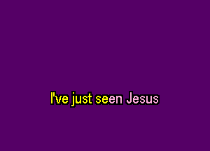 I've just seen Jesus