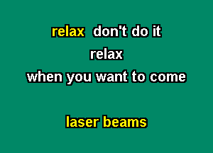 relax don't do it
relax

when you want to come

laser beams
