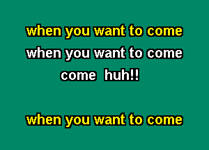 when you want to come
when you want to come
come huhl!

when you want to come