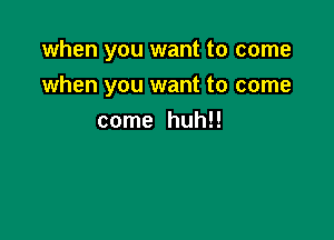 when you want to come
when you want to come

come huh!!