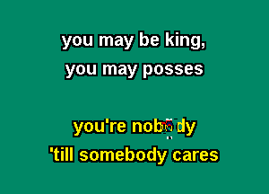 you may be king,
you may posses

you're nobff dy

'till somebody cares