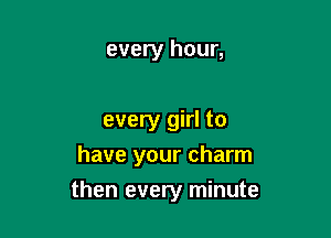 every hour,

every girl to
have your charm

then every minute