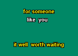 for someone
like you

it well worth waiting