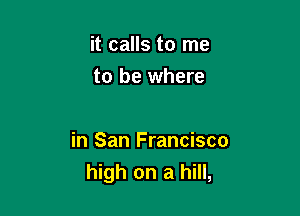 it calls to me
to be where

in San Francisco
high on a hill,