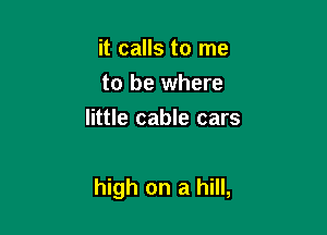 it calls to me
to be where
little cable cars

high on a hill,
