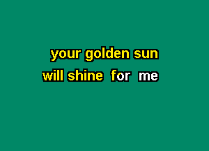 your golden sun

will shine for me