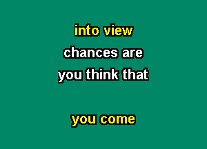 into view
chances are

you think that

you come