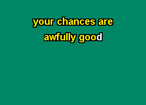 your chances are
awfully good
