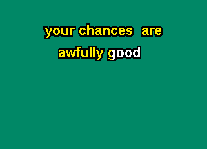 your chances are
awfully good
