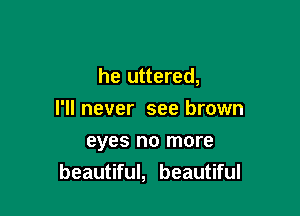 he uttered,

I'll never see brown
eyes no more
beautiful, beautiful