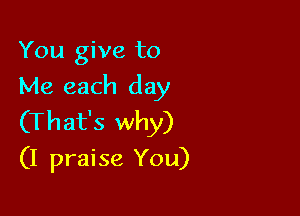 You give to
Me each day

(That's why)
(I praise You)