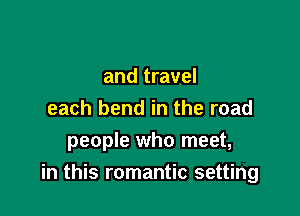 and travel
each bend in the road
people who meet,

in this romantic setting
