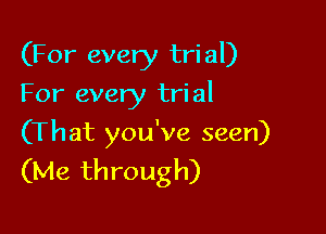 (For every tri al)

For every tri al

(That you've seen)
(Me through)