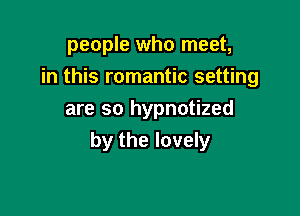 people who meet,

in this romantic setting

are so hypnotized
by the lovely