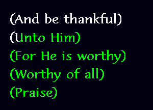 (And be thankful)
(Unto Him)

(For He is worthy)
(Worthy of all)
(Praise)