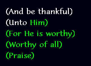 (And be thankful)
(Unto Him)

(For He is worthy)
(Worthy of all)
(Praise)