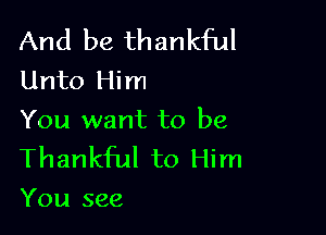 And be thankful
Unto Him

You want to be
Thankful to Him
You see
