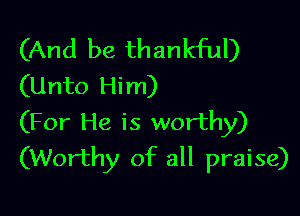 (And be thankful)
(Unto Him)

(For He is worthy)
(Worthy of all praise)