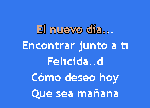 El nuevo dia...
Encontrar junto a ti

Felicida. .d
Cdmo deseo hoy
Que sea matiana