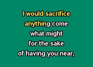 I would sacrifice
anything come
what might
for the sake

of having you near,