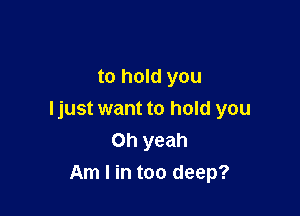 to hold you

I just want to hold you
Oh yeah
Am I in too deep?