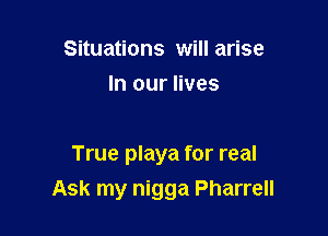 Situations will arise
In our lives

True playa for real
Ask my nigga Pharrell