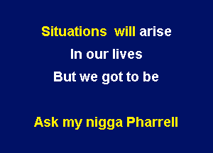Situations will arise
In our lives
But we got to be

Ask my nigga Pharrell