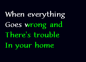 Wh en everythi n g

Goes wrong and
There's trouble
In your home