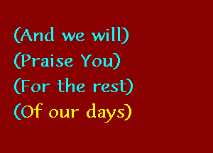 (And we will)
(Praise You)

(For the rest)
(Of our days)