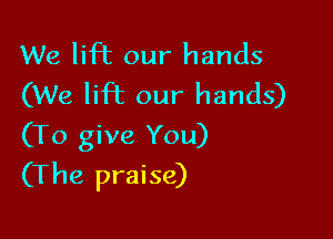 We lift our hands
(We lift our hands)

(To give You)
(The praise)