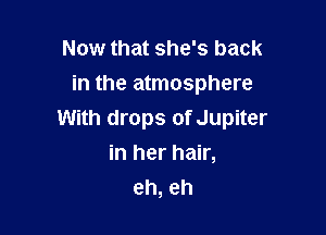 Now that she's back
in the atmosphere

With drops of Jupiter
in her hair,
eh, eh