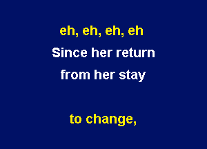 eh, eh, eh, eh
Since her return

from her stay

to change,