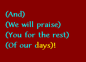 (An d)
(We will praise)

(You for the rest)
(Of our days)!